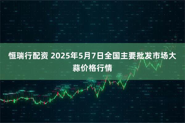 恒瑞行配资 2025年5月7日全国主要批发市场大蒜价格行情