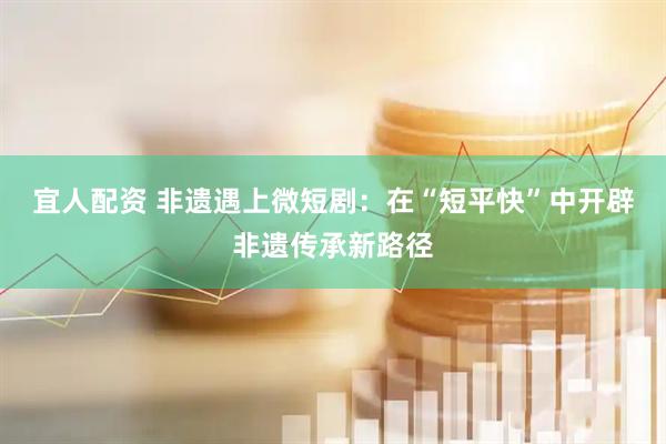 宜人配资 非遗遇上微短剧：在“短平快”中开辟非遗传承新路径