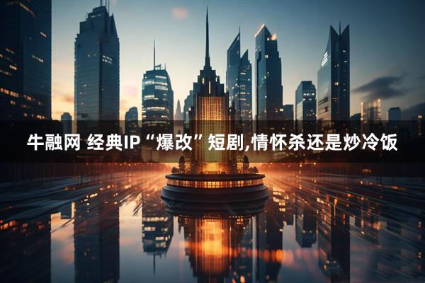 牛融网 经典IP“爆改”短剧,情怀杀还是炒冷饭