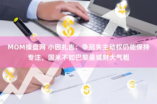 MOM操盘网 小因扎吉：争冠失主动权仍能保持专注，国米不如巴黎曼城财大气粗