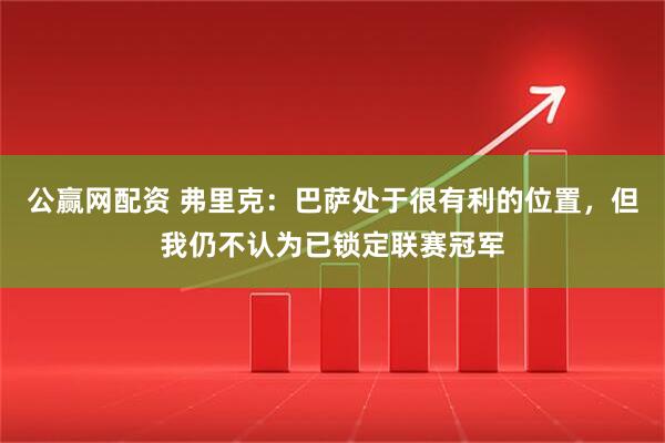 公赢网配资 弗里克：巴萨处于很有利的位置，但我仍不认为已锁定联赛冠军