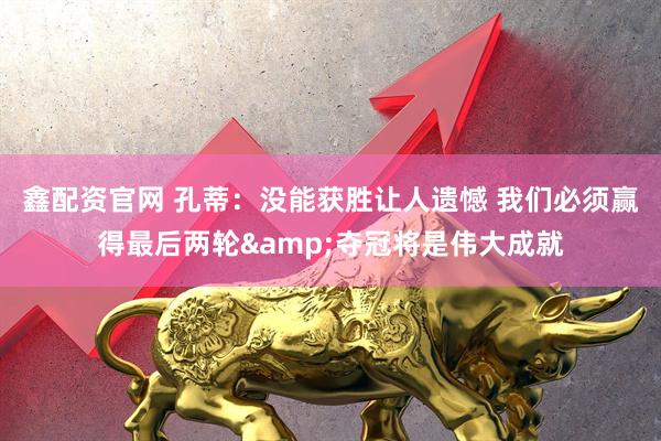 鑫配资官网 孔蒂：没能获胜让人遗憾 我们必须赢得最后两轮&夺冠将是伟大成就