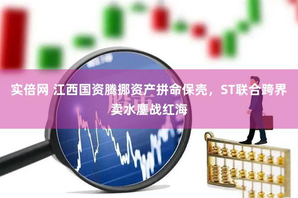 实倍网 江西国资腾挪资产拼命保壳，ST联合跨界卖水鏖战红海