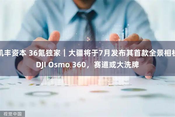 凯丰资本 36氪独家｜大疆将于7月发布其首款全景相机DJI Osmo 360，赛道或大洗牌