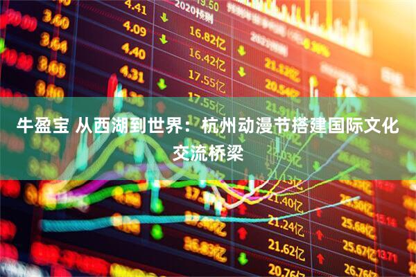 牛盈宝 从西湖到世界：杭州动漫节搭建国际文化交流桥梁