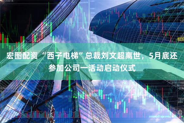 宏图配资 “西子电梯”总裁刘文超离世，5月底还参加公司一活动启动仪式