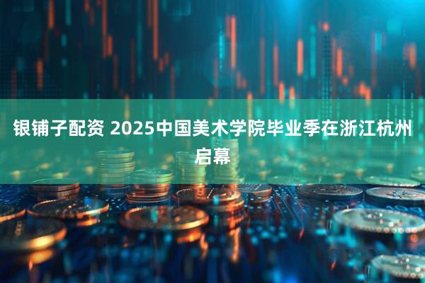 银铺子配资 2025中国美术学院毕业季在浙江杭州启幕