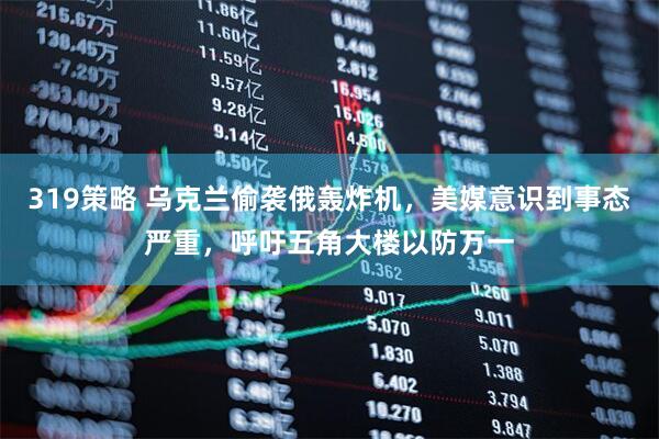 319策略 乌克兰偷袭俄轰炸机，美媒意识到事态严重，呼吁五角大楼以防万一