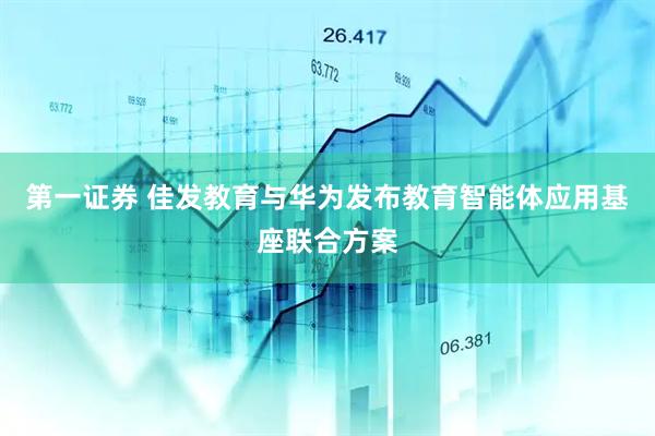 第一证券 佳发教育与华为发布教育智能体应用基座联合方案