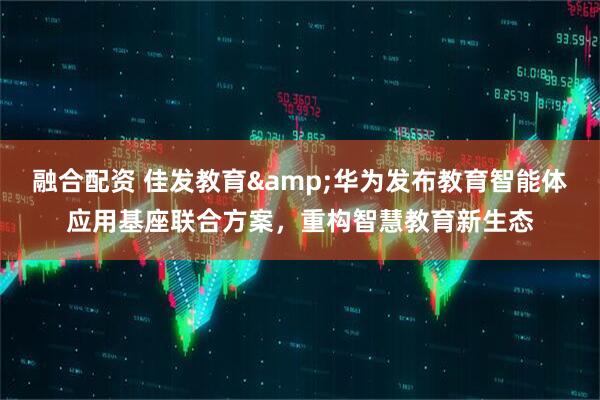 融合配资 佳发教育&华为发布教育智能体应用基座联合方案，重构智慧教育新生态