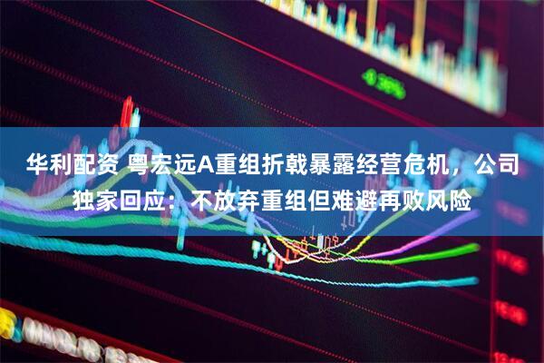 华利配资 粤宏远A重组折戟暴露经营危机，公司独家回应：不放弃重组但难避再败风险