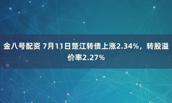 金八号配资 7月11日楚江转债上涨2.34%，转股溢价率2.27%