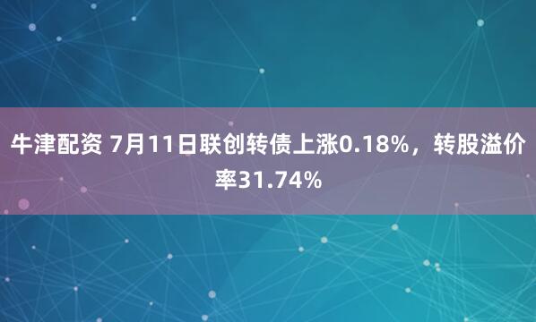 牛津配资 7月11日联创转债上涨0.18%，转股溢价率31.74%
