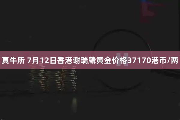 真牛所 7月12日香港谢瑞麟黄金价格37170港币/两