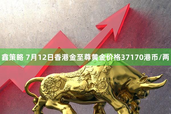 鑫策略 7月12日香港金至尊黄金价格37170港币/两