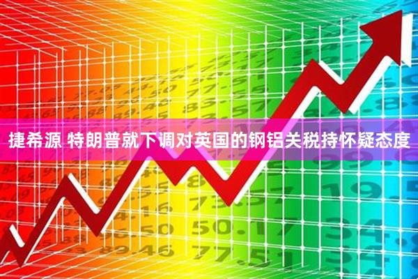 捷希源 特朗普就下调对英国的钢铝关税持怀疑态度