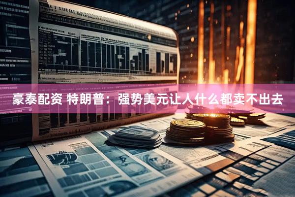 豪泰配资 特朗普：强势美元让人什么都卖不出去