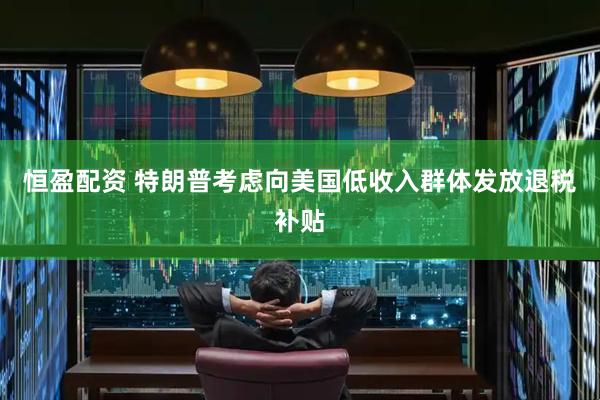 恒盈配资 特朗普考虑向美国低收入群体发放退税补贴