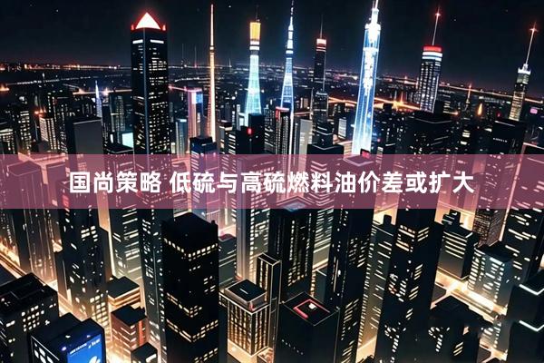 国尚策略 低硫与高硫燃料油价差或扩大