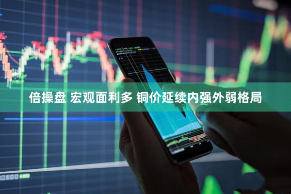 倍操盘 宏观面利多 铜价延续内强外弱格局