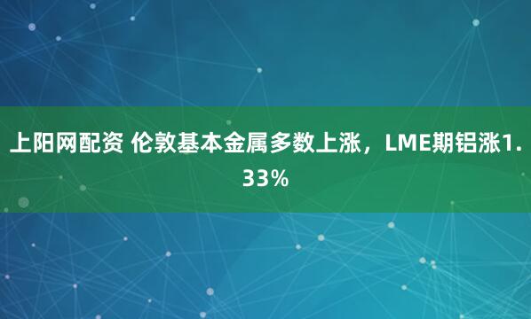 上阳网配资 伦敦基本金属多数上涨，LME期铝涨1.33%