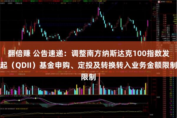 翻倍赚 公告速递：调整南方纳斯达克100指数发起（QDII）基金申购、定投及转换转入业务金额限制