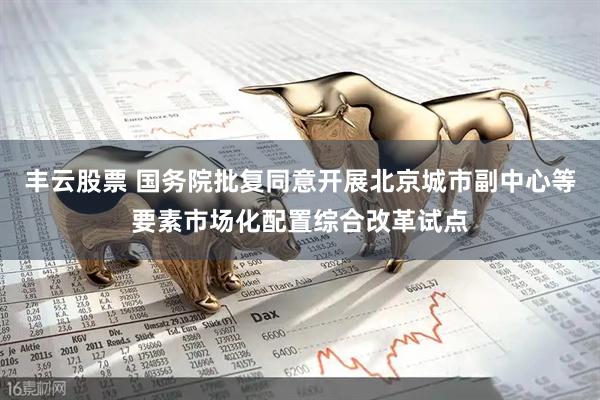 丰云股票 国务院批复同意开展北京城市副中心等要素市场化配置综合改革试点
