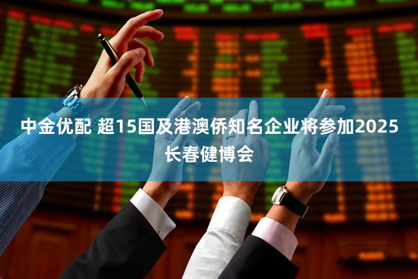 中金优配 超15国及港澳侨知名企业将参加2025长春健博会