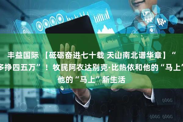 丰益国际 【砥砺奋进七十载 天山南北谱华章】“一年能多挣四五万” ！牧民阿衣达别克·比热依和他的“马上”新生活