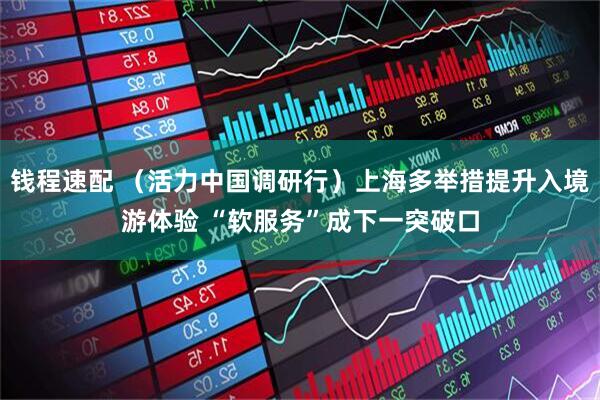 钱程速配 （活力中国调研行）上海多举措提升入境游体验 “软服务”成下一突破口