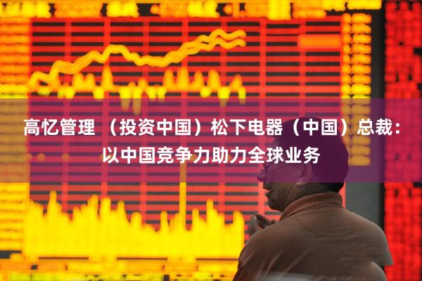 高忆管理 （投资中国）松下电器（中国）总裁：以中国竞争力助力全球业务
