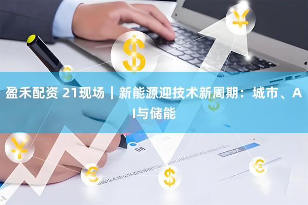 盈禾配资 21现场｜新能源迎技术新周期：城市、AI与储能