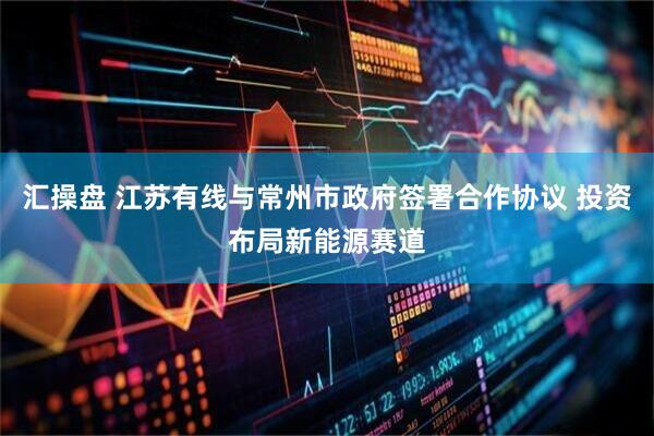 汇操盘 江苏有线与常州市政府签署合作协议 投资布局新能源赛道