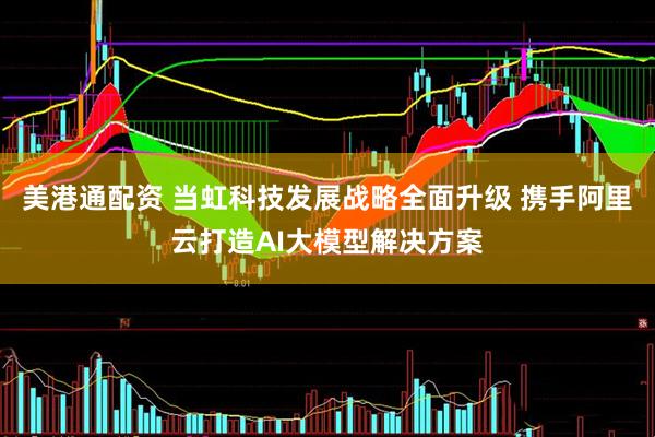 美港通配资 当虹科技发展战略全面升级 携手阿里云打造AI大模型解决方案