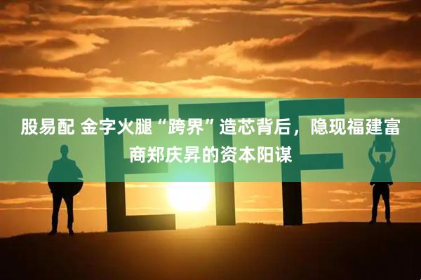 股易配 金字火腿“跨界”造芯背后，隐现福建富商郑庆昇的资本阳谋