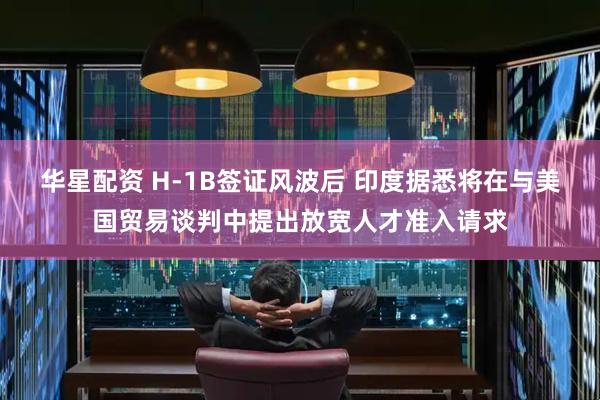 华星配资 H-1B签证风波后 印度据悉将在与美国贸易谈判中提出放宽人才准入请求