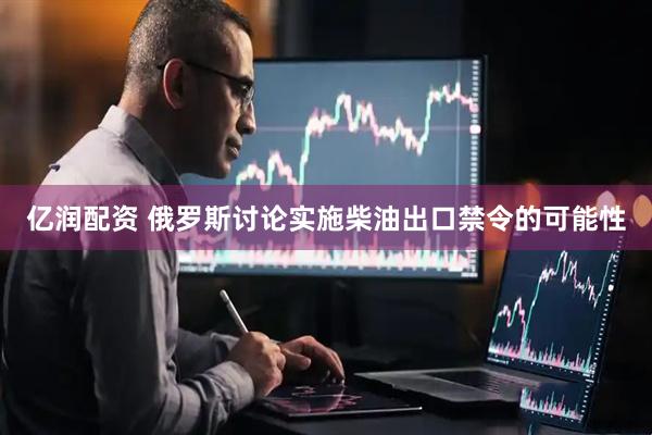 亿润配资 俄罗斯讨论实施柴油出口禁令的可能性