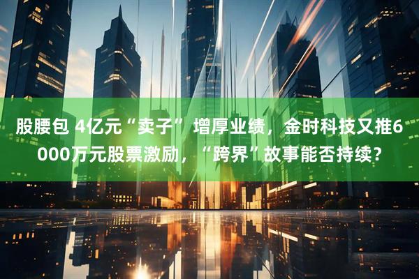 股腰包 4亿元“卖子” 增厚业绩，金时科技又推6000万元股票激励，“跨界”故事能否持续？