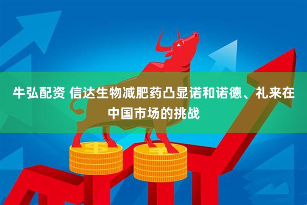 牛弘配资 信达生物减肥药凸显诺和诺德、礼来在中国市场的挑战