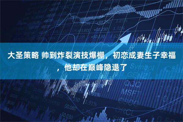 大圣策略 帅到炸裂演技爆棚,初恋成妻生子幸福,他却在巅峰隐退了