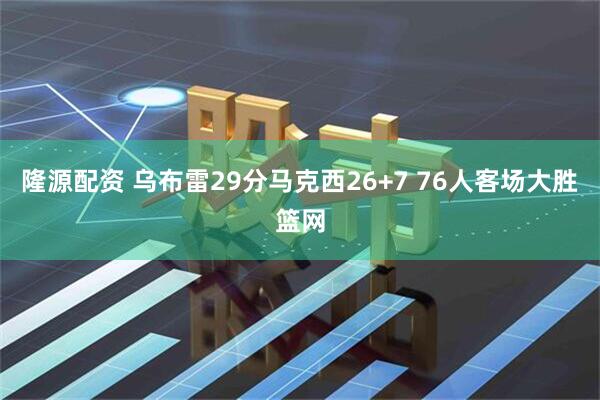 隆源配资 乌布雷29分马克西26+7 76人客场大胜篮网