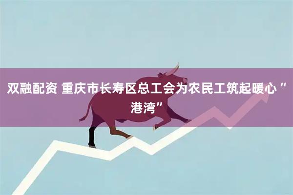 双融配资 重庆市长寿区总工会为农民工筑起暖心“港湾”