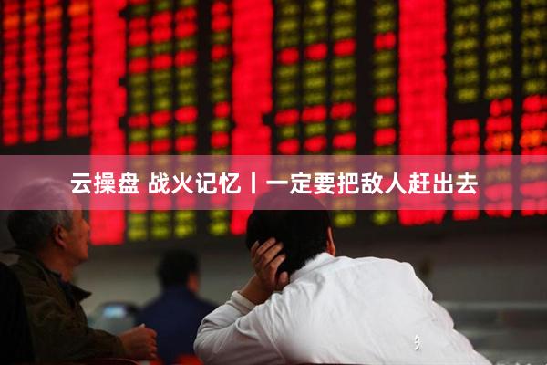 云操盘 战火记忆丨一定要把敌人赶出去
