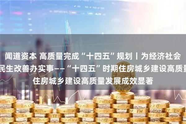 闻道资本 高质量完成“十四五”规划丨为经济社会发展作贡献 为民生改善办实事——“十四五”时期住房城乡建设高质量发展成效显著