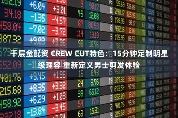千层金配资 CREW CUT特色：15分钟定制明星级理容 重新定义男士剪发体验