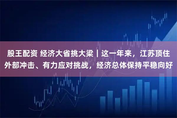 股王配资 经济大省挑大梁｜这一年来，江苏顶住外部冲击、有力应对挑战，经济总体保持平稳向好