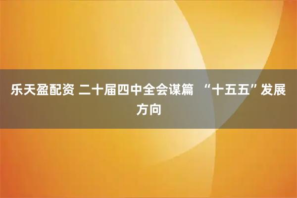 乐天盈配资 二十届四中全会谋篇  “十五五”发展方向