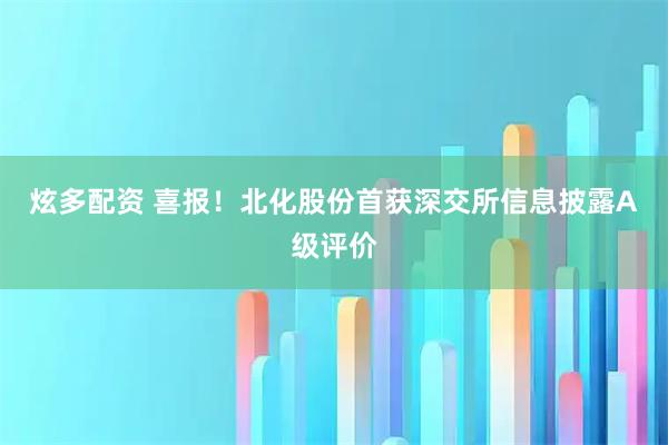 炫多配资 喜报！北化股份首获深交所信息披露A级评价