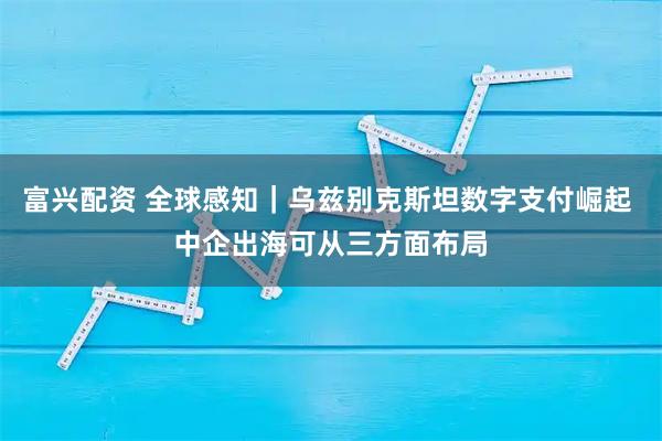 富兴配资 全球感知|乌兹别克斯坦数字支付崛起 中企出海可从三方面布局