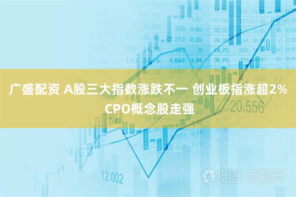 广盛配资 A股三大指数涨跌不一 创业板指涨超2% CPO概念股走强